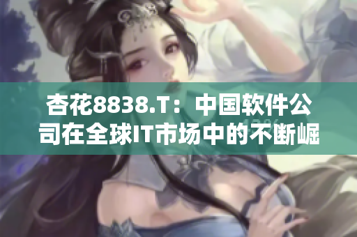 杏花8838.T：中国软件公司在全球IT市场中的不断崛起