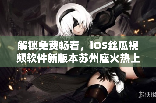 解锁免费畅看，iOS丝瓜视频软件新版本苏州座火热上线！