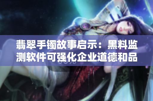 翡翠手镯故事启示：黑料监测软件可强化企业道德和品牌形象
