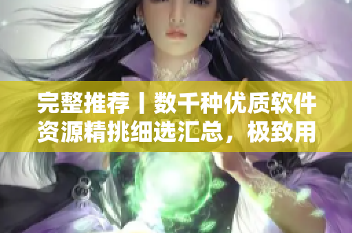 完整推荐丨数千种优质软件资源精挑细选汇总，极致用户体验享不停
