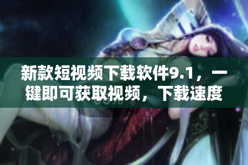 新款短视频下载软件9.1，一键即可获取视频，下载速度翻倍提升！