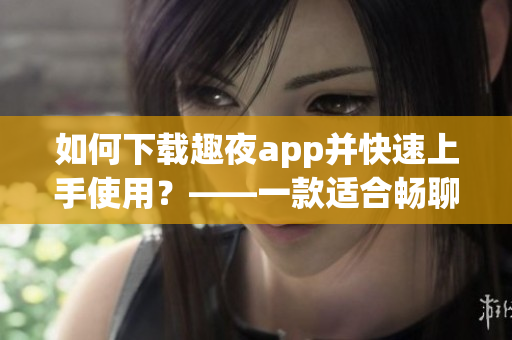如何下载趣夜app并快速上手使用？——一款适合畅聊、娱乐和约会的软件