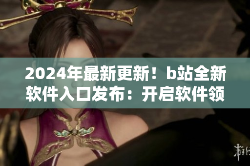 2024年最新更新！b站全新软件入口发布：开启软件领域新篇章