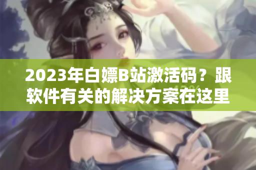 2023年白嫖B站激活码？跟软件有关的解决方案在这里！
