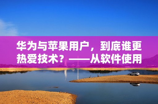 华为与苹果用户，到底谁更热爱技术？——从软件使用数据分析出真相！