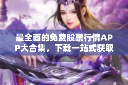 最全面的免费股票行情APP大合集，下载一站式获取最新行情和软件指南