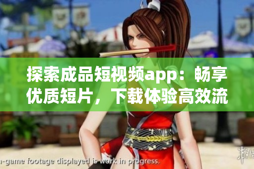 探索成品短视频app：畅享优质短片，下载体验高效流畅