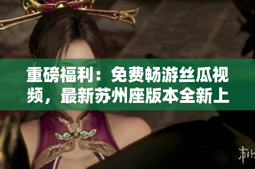 重磅福利：免费畅游丝瓜视频，最新苏州座版本全新上线，触手可及！