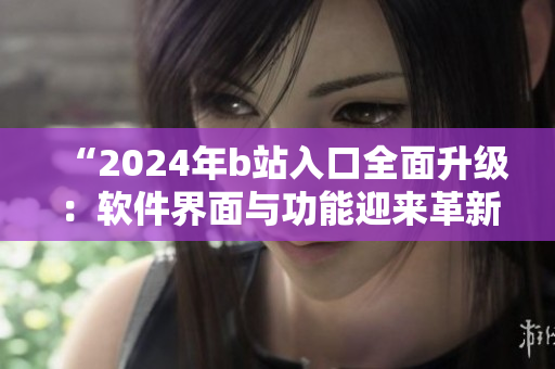 “2024年b站入口全面升级：软件界面与功能迎来革新”