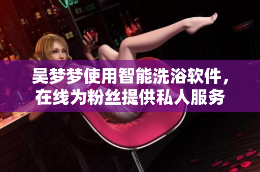 吴梦梦使用智能洗浴软件，在线为粉丝提供私人服务