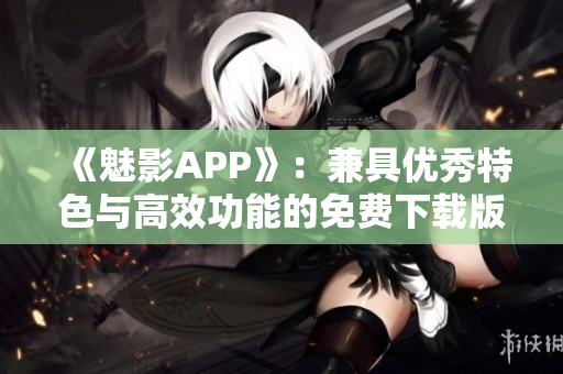 《魅影APP》：兼具优秀特色与高效功能的免费下载版，现已正式推出！