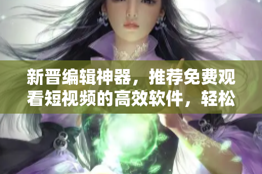 新晋编辑神器，推荐免费观看短视频的高效软件，轻松获得优质素材