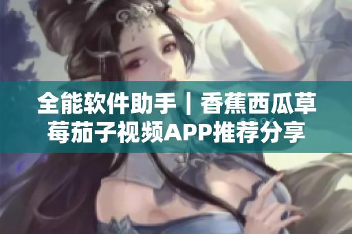 全能软件助手｜香蕉西瓜草莓茄子视频APP推荐分享