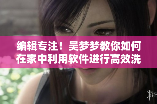 编辑专注!吴梦梦教你如何在家中利用软件进行高效洗澡 编辑专注!吴梦梦教你如何在家中利用软件进行高效洗澡