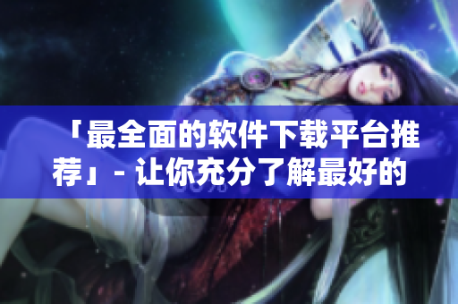 「最全面的软件下载平台推荐」- 让你充分了解最好的软件下载来源