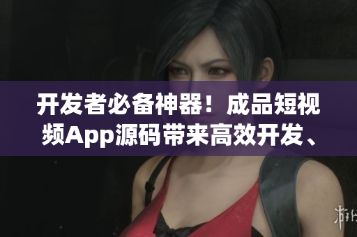 开发者必备神器！成品短视频App源码带来高效开发、易定制和丰富功能