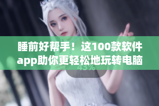 睡前好帮手！这100款软件app助你更轻松地玩转电脑与手机