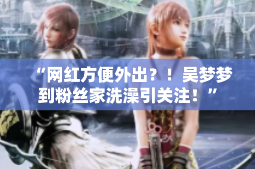 “网红方便外出？！吴梦梦到粉丝家洗澡引关注！”