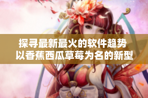 探寻最新最火的软件趋势 以香蕉西瓜草莓为名的新型视频APP