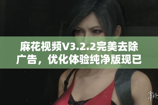 麻花视频V3.2.2完美去除广告，优化体验纯净版现已发布