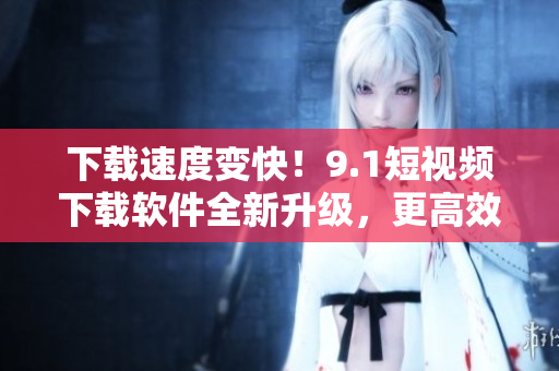 下载速度变快！9.1短视频下载软件全新升级，更高效更稳定！