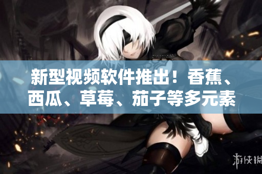 新型视频软件推出！香蕉、西瓜、草莓、茄子等多元素素材支持大幅增强