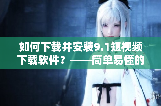 如何下载并安装9.1短视频下载软件？——简单易懂的安装指南