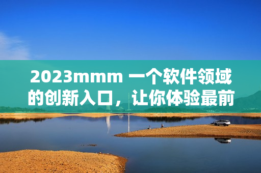 2023mmm 一个软件领域的创新入口，让你体验最前沿的科技和各类应用