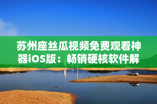 苏州座丝瓜视频免费观看神器iOS版:畅销硬核软件解析 苏州座丝瓜视频免费观看神器iOS版:畅销硬核软件解析