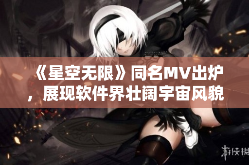 《星空无限》同名MV出炉，展现软件界壮阔宇宙风貌！