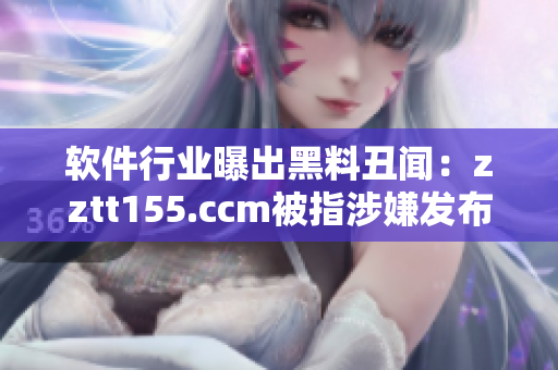 软件行业曝出黑料丑闻：zztt155.ccm被指涉嫌发布虚假信息