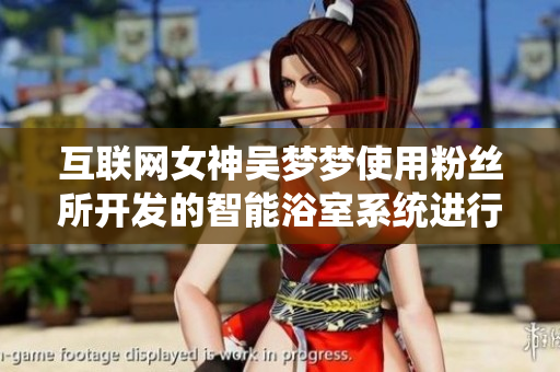 互联网女神吴梦梦使用粉丝所开发的智能浴室系统进行沐浴的故事 互联网女神吴梦梦使用粉丝所开发的智能浴室系统进行沐浴的故事