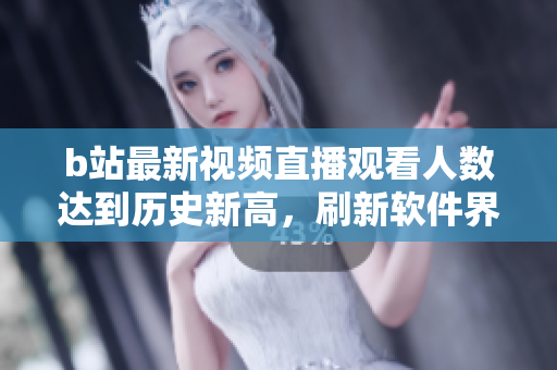 b站最新视频直播观看人数达到历史新高，刷新软件界记录！