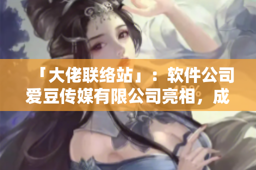 「大佬联络站」：软件公司爱豆传媒有限公司亮相，成立于xxxx年