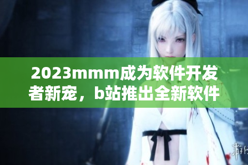2023mmm成为软件开发者新宠，b站推出全新软件开发者入口