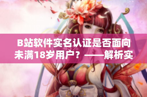 B站软件实名认证是否面向未满18岁用户？——解析实名认证适用情况