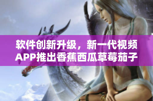 软件创新升级，新一代视频APP推出香蕉西瓜草莓茄子特色功能！