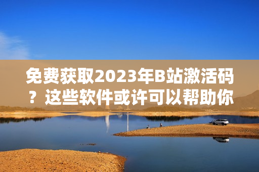 免费获取2023年B站激活码？这些软件或许可以帮助你