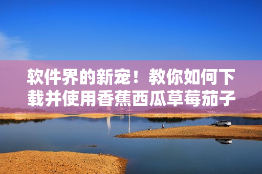 软件界的新宠!教你如何下载并使用香蕉西瓜草莓茄子视频APP 软件界的新宠!教你如何下载并使用香蕉西瓜草莓茄子视频APP