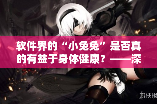 软件界的“小兔兔”是否真的有益于身体健康？——深度探讨