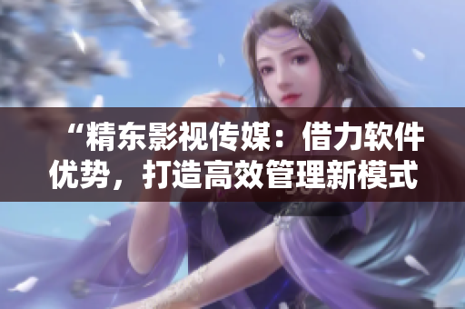 “精东影视传媒：借力软件优势，打造高效管理新模式”