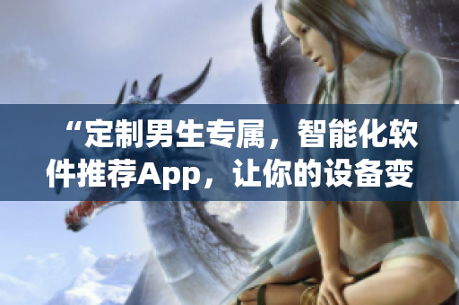 “定制男生专属,智能化软件推荐App,让你的设备变身专业工具箱!” “定制男生专属,智能化软件推荐App,让你的设备变身专业工具箱!”