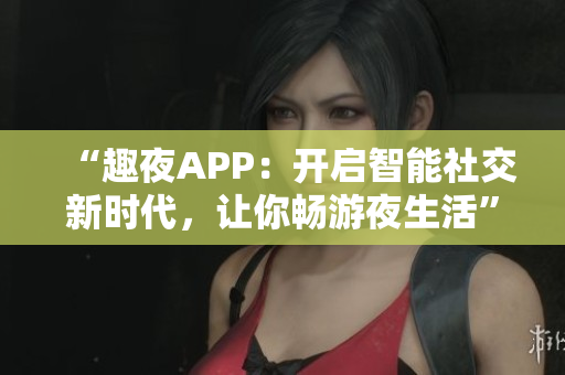 “趣夜APP：开启智能社交新时代，让你畅游夜生活”