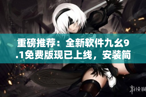 重磅推荐：全新软件九幺9.1免费版现已上线，安装简单易用！