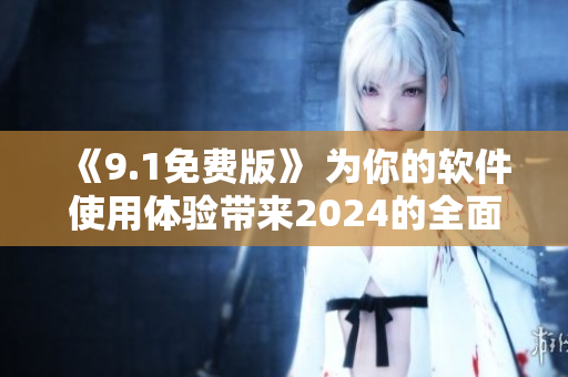 《9.1免费版》 为你的软件使用体验带来2024的全面升级！