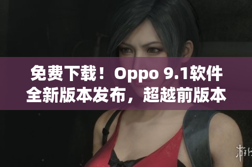 免费下载！Oppo 9.1软件全新版本发布，超越前版本的功能和性能