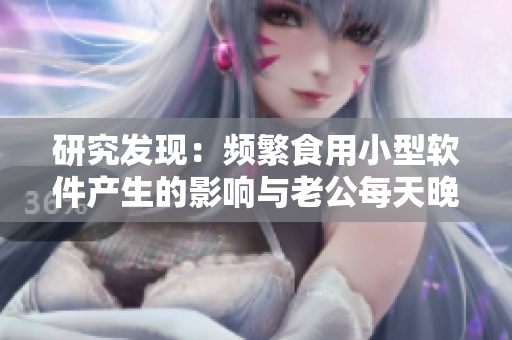 研究发现：频繁食用小型软件产生的影响与老公每天晚上吃小兔兔相似？