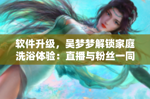 软件升级,吴梦梦解锁家庭洗浴体验:直播与粉丝一同畅享智能浴室! 软件升级,吴梦梦解锁家庭洗浴体验:直播与粉丝一同畅享智能浴室!