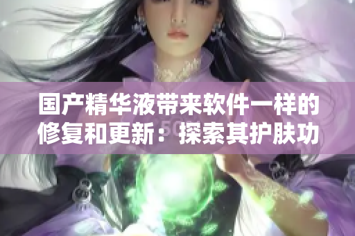 国产精华液带来软件一样的修复和更新:探索其护肤功效 国产精华液带来软件一样的修复和更新:探索其护肤功效