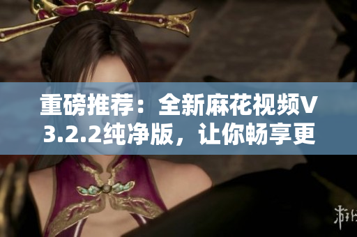 重磅推荐：全新麻花视频V3.2.2纯净版，让你畅享更流畅的软件观看体验